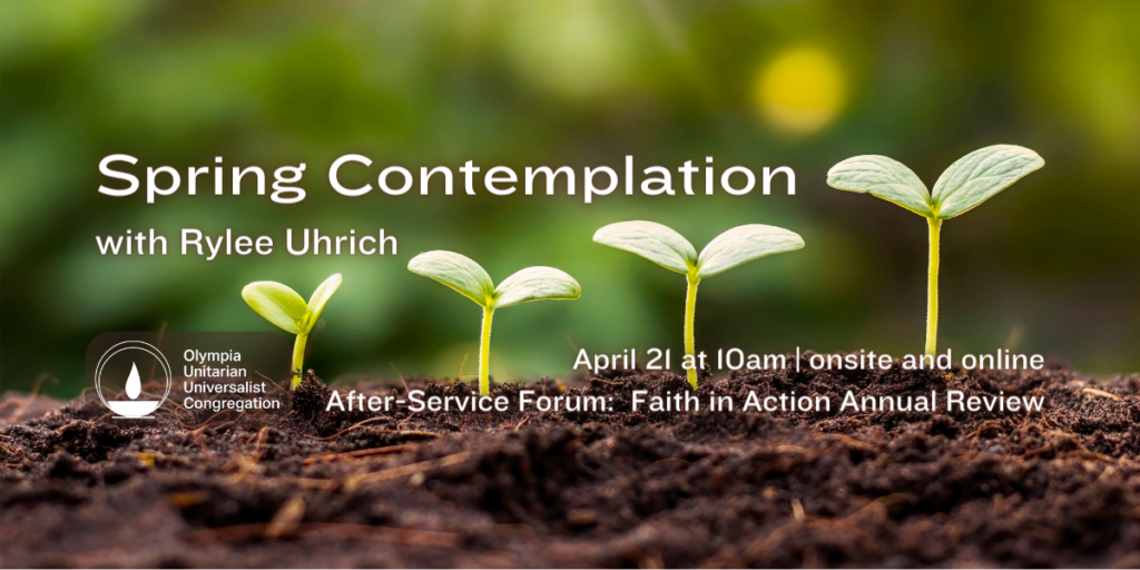 "Spring Contemplation" with Rylee Uhrich. April 21 at 10am | onsite and online. After-Service Forum: Faith in Action Annual Review. Olympia Unitarian Universalist Congregation.