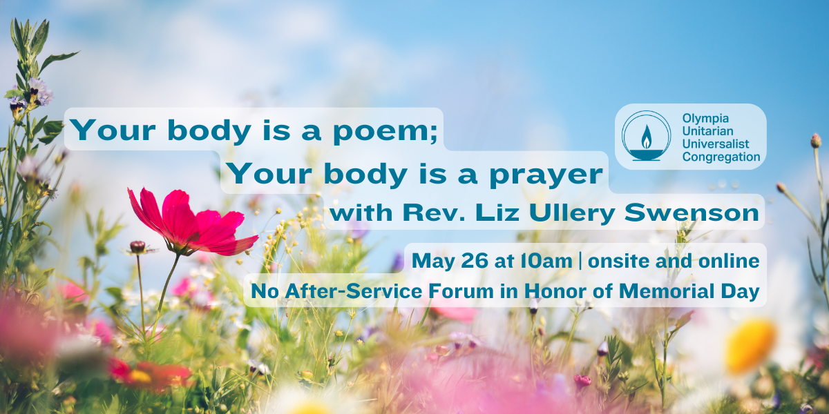 "Your body is a poem; Your body is a prayer" with Rev. Liz Ullery Swenson. May 26 at 10am | onsite and online. No After-Service Forum in Honor of Memorial Day. Olympia Unitarian Universalist Congregation.