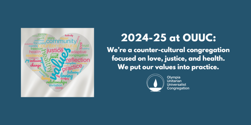 To the left, there is a heart-shaped word-cloud, in which some of the largest and most obvious words are VALUES, JUSTICE, HEALTHY, COMMUNITY, REFLECTION, PRACTICE. To the right, a message reads, "2024 - ’25 at OUUC: We’re a counter-cultural congregation focused on love, justice, and health. We put our values into practice." Below that is the teal flaming chalice logo of the Olympia Unitarian Universalist Congregation.