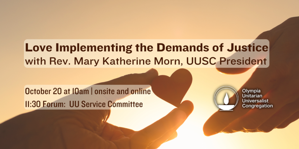 "Love Implementing the Demands of Justice" with Rev. Mary Katherine Morn, UUSC President. October 20 at 10am | onsite and online 11:30 Forum: UU Service Committee. Olympia Unitarian Universalist Congregation.