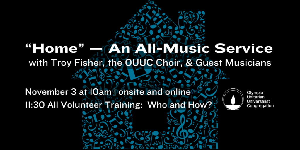 "Home" — An All-Music Service with Troy Fisher, the OUUC Choir, & Guest Musicians. November 3 at 10am | onsite and online. 11:30 All Volunteer Training: Who and How? Olympia Unitarian Universalist Congregation