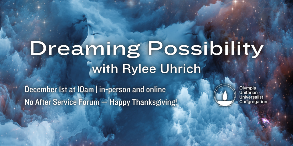 "Dreaming Possibility" with Rylee Uhrich. December 1st at 10am | in-person and online. No After Service Forum — Happy Thanksgiving! Olympia Unitarian Universalist Congregation.