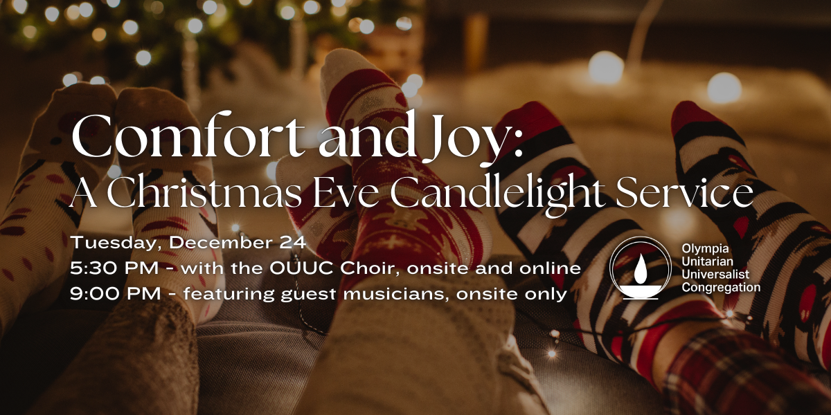 "Comfort and Joy: A Christmas Eve Candlelight Service." Tuesday, December 24. 5:30 PM - with the OUUC Choir, ons﻿ite and online. 9:00 PM - featuring guest musicians, onsite only. Olympia Unitarian Universalist Congregation.