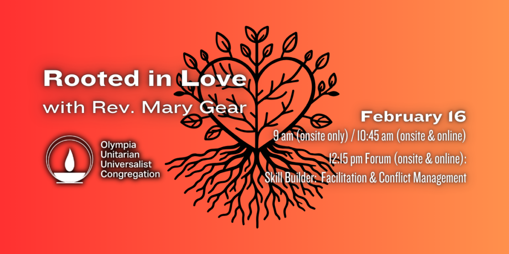 "Rooted in Love" with Rev. Mary Gear. February 16, 9 am (onsite only) / 10:45 am (onsite & online). 12:15 pm Forum (onsite & online): Skill Builder for All on Facilitation & Conflict Management. Olympia Unitarian Universalist Congregation.